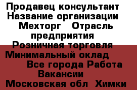 Продавец-консультант › Название организации ­ Мехторг › Отрасль предприятия ­ Розничная торговля › Минимальный оклад ­ 25 000 - Все города Работа » Вакансии   . Московская обл.,Химки г.